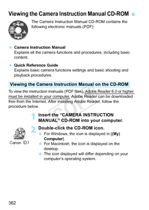 Page 362362
The Camera Instruction Manual CD-ROM contains the 
following electronic manuals (PDF):
  Camera Instruction Manual
Explains all the camera functions and procedures, including basic 
content.
  Quick Reference Guide
Explains basic camera functions  settings and basic shooting and 
playback procedures.
To view the instruction manuals (PDF  files), Adobe Reader 6.0 or higher 
must be installed in your computer. Adobe Reader can be downloaded 
free from the Internet. After installing Adobe Reader, follow...