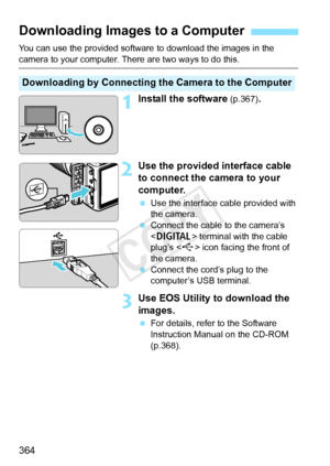 Page 364364
You can use the provided software to download the images in the 
camera to your computer. There are two ways to do this.
1Install the software (p.367).
2Use the provided interface cable 
to connect the camera to your 
computer.
 Use the interface cable provided with 
the camera.
  Connect the cable to the camera’s 
 terminal with the cable 
plug’s < D> icon facing the front of 
the camera.
  Connect the cord’s plug to the 
computer’s USB terminal.
3Use EOS Utility to download the 
images.
 For...