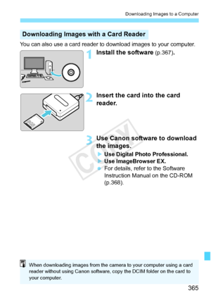 Page 365365
Downloading Images to a Computer
You can also use a card reader to download images to your computer.
1Install the software (p.367).
2Insert the card into the card 
reader.
3Use Canon software to download 
the images.
XUse Digital Photo Professional.
X Use ImageBrowser EX.
  For details, refer to the Software 
Instruction Manual on the CD-ROM 
(p.368).
Downloading Images with a Card Reader
When downloading images from the came ra to your computer using a card 
reader without usi ng Canon software, c...
