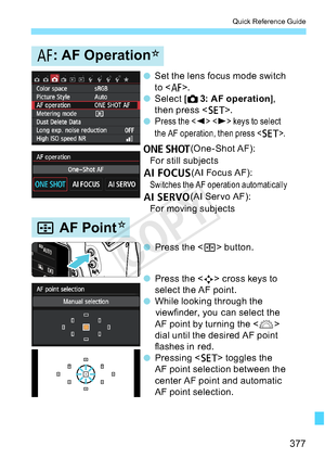 Page 377377
Quick Reference Guide
N
N
o Setthelensfocusmodeswitch
to <
f>.
o Select [
z3: AF operation
],
then press < 0>.
o P
ress the keystoselect
theAFoperation,thenpress<
0>.
X (One - Shot AF):
For still subjects
9 (AI Focus AF):
Switches the AF operation automatically
Z(AI Servo AF):
For moving subjects
o Press the <
S>button.
o Press the <
S>crosskeysto
selecttheAFpoint.
o While looking through the 
viewfinder, you can select the
AF point by turning the < 6>
dial until the desired AF point
flashes in red....