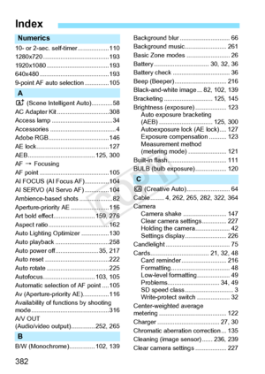 Page 382382
Numerics
10- or 2-sec. self-timer .................. 110
1280x720 ............... ....................... 193
1920x1080 ............. ....................... 193
640x480 ................. ....................... 193
9-point AF auto se lection .............. 105
A
A (Scene Intelligen t Auto)............ 58
AC Adapter Kit .. ............................ 308
Access lamp ..... .............................. 34
Accessories ........... ........................... 4
Adobe RGB...............