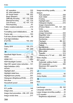 Page 384384
Index
AF operation ............................. 103
AF point selectio n ..................... 105
AF-assist beam ..... ........... 106, 302
Beep (Beeper) ... ....................... 216
Difficulty focusing ..... 107, 170, 208
Manual focusing .... ........... 107, 176
Out of focus ................ 42, 107, 170
Recomposing ............................. 61
Folder creation/selection............... 219
Food....................... ......................... 74
Formatting (card initialization)......... 48...