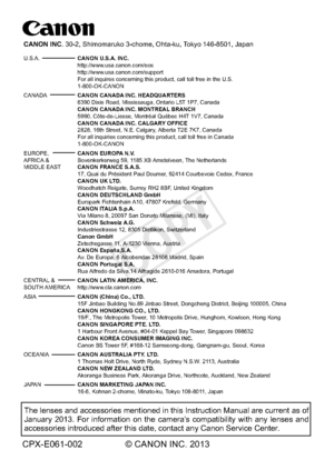 Page 388CPX-E061-002 © CANON INC. 2013
The lenses and accessories mentioned in this Instruction Manual are curr\
ent as of 
January 2013. For information on the camera’s compatibility with any lenses and 
accessories introduced after this date, contact any Canon Service Center\
.
CANON INC. 30-2, Shimomaruko 3-chome, Ohta-ku, Tokyo 146-8501, Japan
U.S.A.  CANON U.S.A. INC.
   http://www.usa.canon.com/eos
 http://www.usa.canon.com/support 
  For all inquires concerning this product, call toll free in the U.S....