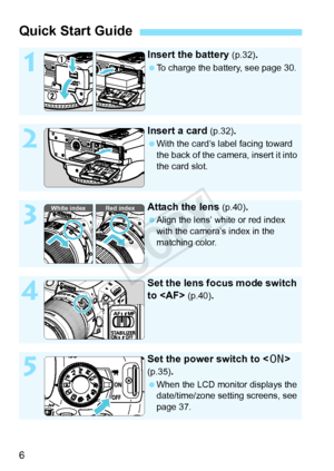 Page 66
Quick Start Guide
1
Insert the battery (p.32).
 To charge the battery, see page 30.
2
Insert a card (p.32).
 With the card’s label facing toward 
the back of the camera, insert it into 
the card slot.
3
Attach the lens (p.40).
  Align the lens’ white or red index 
with the camera’s index in the 
matching color.
4
Set the lens focus mode switch 
to  
(p.40).
5
Set the power switch to  
(p.35).
 When the LCD monitor displays the 
date/time/zone setting screens, see 
page 37.
White index Red index
COPY  