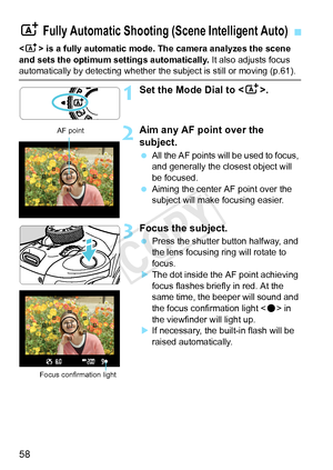 Page 5858
 is a fully automatic mode. The camera analyzes the scene 
and sets the optimum settings automatically.  It also adjusts focus 
automatically by detecting whether the subject is still or moving (p.61\
).
1Set the Mode Dial to .
2Aim any AF point over the 
subject.
 All the AF points will be used to focus, 
and generally the closest object will 
be focused.
  Aiming the center AF point over the 
subject will make focusing easier.
3Focus the subject.
 Press the shutter button halfway, and 
the lens...