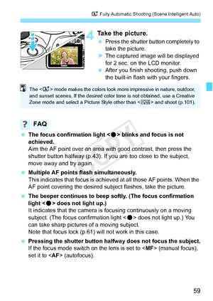 Page 5959
A Fully Automatic Shooting (Scene Intelligent Auto)
4Take the picture.
 Press the shutter button completely to 
take the picture.
X The captured image will be displayed 
for 2 sec. on the LCD monitor.
  After you finish shooting, push down 
the built-in flash with your fingers.
  The focus confirmation light < o> blinks and focus is not 
achieved.
Aim the AF point over an area with good contrast, then press the 
shutter button halfway (p.43). If you are too close to the subject, 
move away and try...