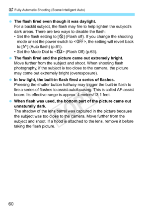 Page 60A Fully Automatic Shooting (Scene Intelligent Auto)
60
 The flash fired even though it was daylight.
For a backlit subject, the flash may  fire to help lighten the subject’s 
dark areas. There are two wa ys to disable the flash:
• Set the flash setting to [ b] (Flash off). If you change the shooting 
mode or set the power switch to < 2>, the setting will revert back 
to [a ] (Auto flash) (p.81).
• Set the Mode Dial to < 7> (Flash Off) (p.63).
  The flash fired and the pictur e came out extremely bright....