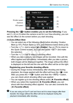 Page 6565
C Creative Auto Shooting
Pressing the < Q> button enables you to set the following:  If you 
set (1), (2) or (3) when the camera is  set for Live View shooting, you can 
see the effect on the screen before you start shooting.
(1) Extra Effect Shot
• You can select any of the following effects before shooting: Creative  filters (p.157), Picture Styles (p.1 01), and Ambience-based shots (p.82).
• Turn the  dial to select [ : Enable]. Tap on [ 2] to return to 
the Quick Control screen. You can also press...