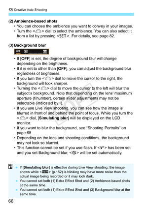 Page 66C Creative Auto Shooting
66
(2) Ambience-based shots
• You can choose the ambience you want  to convey in your images.
• Turn the < 6> dial to select the ambience. You can also select it 
from a list by pressing . For details, see page 82.
(3) Background blur
• If [ OFF] is set, the degree of  background blur will change 
depending on the brightness.
• If it is set to other than [ OFF], you can adjust the background blur 
regardless of brightness.
• If you turn the < 6> dial to move the cursor to the...