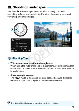 Page 6969
Use the  (Landscape) mode for  wide scenery or to have 
everything in focus from near to far. For vivid blues and greens, and 
very sharp and crisp images.
  With a zoom lens, use the wide-angle end.
When using the wide-angle end of a  zoom lens, objects near and far 
will be in focus better than at the te lephoto end. It also adds breadth 
to landscapes.
  Shooting night scenes.
The < 3> mode is also good for night scenes because it disables 
the built-in flash. Use a tripod to prevent camera shake....