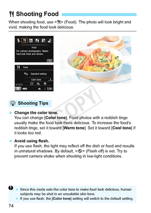 Page 7474
When shooting food, use  (Food). The photo will look bright and 
vivid, making the food look delicious.
 Change the color tone.
You can change [ Color tone]. Food photos with a reddish tinge 
usually make the food look more delicious. To increase the food’s 
reddish tinge, set it toward [ Warm tone]. Set it toward [Cool tone] if 
it looks too red.
  Avoid using flash.
If you use flash, the light may reflect off the dish or food and results 
in unnatural shadows. By default, < b> (Flash off) is set....