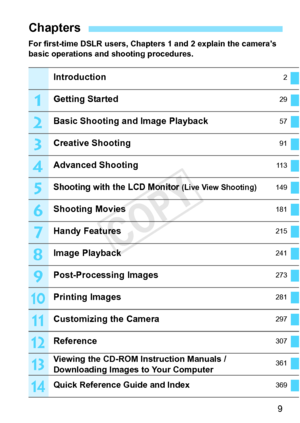 Page 99
For first-time DSLR users, Chapters 1 and 2 explain the camera’s 
basic operations and shooting procedures.
Chapters
Introduction2
Getting Started29
Basic Shooting and Image Playback57
Creative Shooting91
Advanced Shooting11 3
Shooting with the LCD Monitor (Live View Shooting)149
Shooting Movies181
Handy Features215
Image Playback241
Post-Processing Images273
Printing Images281
Customizing the Camera297
Reference307
Viewing the CD-ROM Instruction Manuals / 
Downloading Images to Your Computer361
Quick...