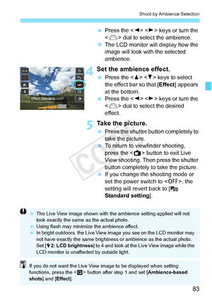 Page 8383
Shoot by Ambience Selection
 Press the < Y> < Z> keys or turn the 
< 6 > dial to select the ambience.
X The LCD monitor will display how the 
image will look with the selected 
ambience.
4Set the ambience effect.
  Press the < W> < X> keys to select 
the effect bar so that [ Effect] appears 
at the bottom.
  Press the < Y> < Z> keys or turn the 
< 6 > dial to select the desired 
effect.
5Take the picture.
  Press the shutter button completely to 
take the picture.
  To return to viewfinder shooting,...