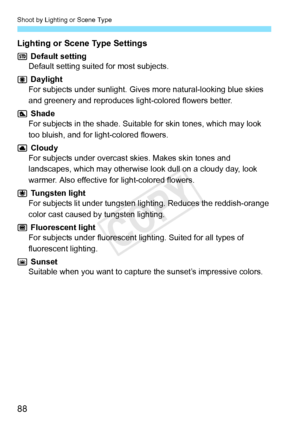 Page 88Shoot by Lighting or Scene Type
88
Lighting or Scene Type Settings
 Default setting
Default setting suited for most subjects.
 Daylight
For subjects under sunlight. Gives more natural-looking blue skies 
and greenery and reproduces light-colored flowers better.
 Shade
For subjects in the shade. Suitable  for skin tones, which may look 
too bluish, and for light-colored flowers.
 Cloudy
For subjects under overcast skies. Makes skin tones and 
landscapes, which may otherwise look dull on a cloudy day, look...