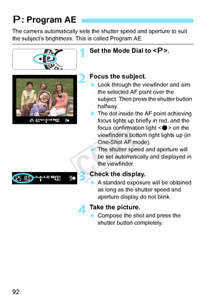 Page 9292
The camera automatically sets the shutter speed and aperture to suit 
the subject’s brightness. This is called Program AE.
1Set the Mode Dial to .
2Focus the subject.
  Look through the viewfinder and aim 
the selected AF point over the 
subject. Then press the shutter button 
halfway.
X The dot inside the AF point achieving 
focus lights up briefly in red, and the 
focus confirmation light < o> on the 
viewfinder’s bottom right lights up (in 
One-Shot AF mode).
X The shutter speed and aperture will...