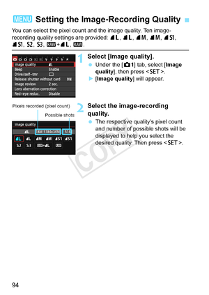 Page 9494
You can select the pixel count and the image quality. Ten image-
recording quality settings are provided:  73, 83 , 74 , 84 , 7a, 
8a , b , c, 1 +73 , 1 .
1Select [Image quality].
 Under the [ z1] tab, select [ Image 
quality ], then press < 0>.
X [Image quality] will appear.
2Select the image-recording 
quality.
  The respective quality’s pixel count 
and number of possible shots will be 
displayed to help you select the 
desired quality. Then press < 0>.
3  Setting the Image-Recording Quality
Pixels...