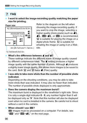 Page 963 Setting the Image-Recording Quality
96
 I want to select the image-reco rding quality matching the paper 
size for printing. Refer to the diagram on the left when 
choosing the image-recording quality. If 
you want to crop the image, selecting a 
higher quality (more pixels) such as 73 , 
83 , 1 +73 , or 1  is recommended.
b  is suitable for playing the image on a 
digital photo frame.  c is suitable for 
emailing the image or using it on a Web 
site.
  What’s the difference between 
7 and 8?
These...