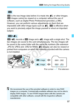 Page 9797
3 Setting the Image-Recording Quality
1 is the raw image data before it is made into  73 or other images. 
1  images cannot be viewed on a computer without the use of 
software, such as Digital Photo Professional (provided, p.366). 
However, you can perform various  adjustments on them that are 
impossible with other im age types such as 73. 1  is effective when 
you want to precisely adjust the im age yourself or shoot an important 
subject.
1 +73  records a  1 image and a  73 image with a single...