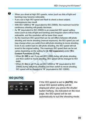 Page 9999
i: Changing the ISO Speed N
If the ISO speed is set to [AUTO], the 
actual ISO speed setting will be 
displayed when you press the shutter 
button halfway. As indicated on the next 
page, the ISO speed will be set 
automatically to suit the shooting mode.
ISO [AUTO]
  When you shoot at high ISO speeds,  noise (such as dots of light and 
banding) may become noticeable.
  If you use a high IS O speed and flash to shoot a close subject, 
overexposure may result.
  With ISO 12800 or “ H” (equivalent to...