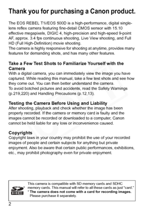 Page 2
2
Thank you for purchasing a Canon product.
The EOS REBEL T1i/EOS 500D is a high-performance, digital single-
lens reflex camera featuring fine-detail CMOS sensor with 15.10 
effective megapixels, DIGIC 4, high- precision and high-speed 9-point 
AF, approx. 3.4 fps continuous shoo ting, Live View shooting, and Full 
HD (Full High-Defini tion) movie shooting.
The camera is highly responsive for  shooting at anytime, provides many 
features for demanding shots,  and has many other features.
Take a Few...
