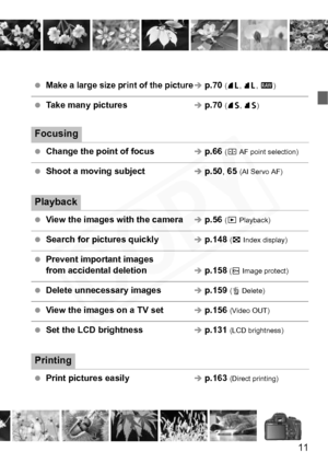 Page 11
11
 Make a large size print of the pictureÎ p.70  (73 , 83 , 1 )
 Take many picturesÎ p.70  (76 , 86 )
Focusing
 Change the point of focusÎ p.66  (S  AF point selection)
 Shoot a moving subjectÎ p.50 , 65  (AI Servo AF)
Playback
  View the images with the cameraÎ p.56  (x  Playback)
  Search for pictures quicklyÎ p.148  (H  Index display)
  Prevent important images 
from accidental deletionÎ p.158 ( K  Image protect)
  Delete unnecessary imagesÎ p.159  (L  Delete)
  View the images on a TV setÎ p.156...