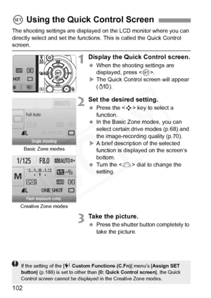 Page 102
102
The shooting settings are displayed on the LCD monitor where you can 
directly select and set the functions. This is called the Quick Control \
screen.
1Display the Quick Control screen.
  When the shooting settings are 
displayed, press < 0>.
X The Quick Control screen will appear 
(7 ).
2Set the desired setting.
 Press the < S> key to select a 
function.
  In the Basic Zone modes, you can 
select certain drive modes (p.68) and 
the image-recording quality (p.70).
X A brief description of the...