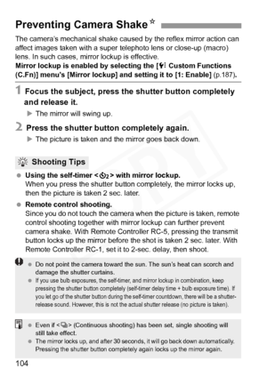 Page 104
104
The camera’s mechanical shake caused by the reflex mirror action can 
affect images taken with a super telephoto lens or close-up (macro) 
lens. In such cases, mi rror lockup is effective.
Mirror lockup is enabled by selecting the [
7 Custom Functions 
(C.Fn)] menu’s [Mirror lockup] an d setting it to [1: Enable] (p.187).
1 Focus the subject, press the shutter button completely 
and release it.
X The mirror will swing up.
2 Press the shutter button completely again.
XThe picture is taken and the...