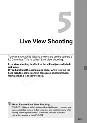 Page 105
105
Live View Shooting
You can shoot while viewing the picture on the camera’s 
LCD monitor. This is called “Live View shooting.”
Live View shooting is effective for still subjects which do 
not move.
If you handhold the camera and shoot while viewing the 
LCD monitor, camera shake  can cause blurred images. 
Using a tripod is recommended.
About Remote Live View ShootingWith EOS Utility (provide d software) installed in your computer, you 
can connect the camera  to the computer and shoot remotely while...