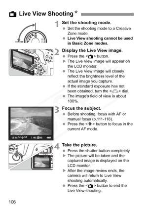 Page 106
106
1Set the shooting mode.
 Set the shooting mode to a Creative 
Zone mode.
  Live View shooting cannot be used 
in Basic Zone modes.
2Display the Live View image.
 Press the < A> button.
X The Live View image will appear on 
the LCD monitor.
  The Live View image will closely 
reflect the brightness level of the 
actual image you capture.
  If the standard exposure has not 
been obtained, turn the < 6> dial.
  The image’s field of view is about 
100%.
3Focus the subject.
 Before shooting, focus with...