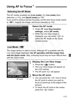 Page 111
111
The AF modes available are [Live mode], [u Live mode ] (face 
detection, p.112), and [ Quick mode] (p.116).
If you want to achieve precise focusi ng, set the lens focus mode switch 
to , magnify the image, an d focus manually (p.118).
Select the AF mode.
 Under [ 6 Live View function 
settings ], select [ AF mode ].
  While the Live View image is 
displayed, you can press < 0> to 
select the AF mode on the Quick 
Control screen.
The image sensor is used to focus.  Although AF is possible with the...