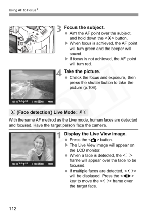 Page 112
112
Using AF to FocusN
3Focus the subject.
 Aim the AF point over the subject, 
and hold down the < A> button.
X When focus is achieved, the AF point 
will turn green a nd the beeper will 
sound.
X If focus is not achieved, the AF point 
will turn red.
4Take the picture.
  Check the focus and exposure, then 
press the shutter button to take the 
picture (p.106).
With the same AF method as the Live mode, human faces are detected 
and focused. Have the target  person face the camera.
1Display the Live...