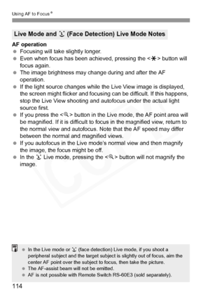 Page 114
114
Using AF to FocusN
AF operation
 Focusing will take slightly longer.
  Even when focus has been achieved, pressing the < A> button will 
focus again.
  The image brightness may cha nge during and after the AF 
operation.
  If the light source changes while th e Live View image is displayed, 
the screen might flicker and focusi ng can be difficult. If this happens, 
stop the Live View shooting and  autofocus under the actual light 
source first.
  If you press the < u> button in the Live mode, the AF...