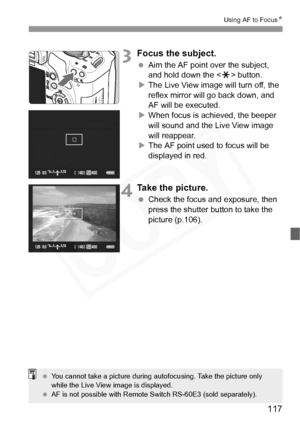 Page 117
117
Using AF to FocusN
3Focus the subject.
 Aim the AF point over the subject, 
and hold down the < A> button.
X The Live View image will turn off, the 
reflex mirror will go back down, and 
AF will be executed.
X When focus is achieved, the beeper 
will sound and the Live View image 
will reappear.
X The AF point used to focus will be 
displayed in red.
4Take the picture.
  Check the focus and exposure, then 
press the shutter button to take the 
picture (p.106).
 You cannot take a picture during au...