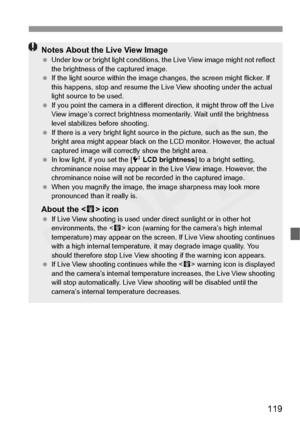 Page 119
119
Notes About the Live View Image Under low or bright light  conditions, the Live View  image might not reflect 
the brightness of the captured image.
  If the light source within the image  changes, the screen might flicker. If 
this happens, stop  and resume the Live View  shooting under the actual 
light source to be used.
  If you point the camera in  a different direction, it might throw off the Live 
View image’s correct brightness mo mentarily. Wait until the brightness 
level stabilizes be...