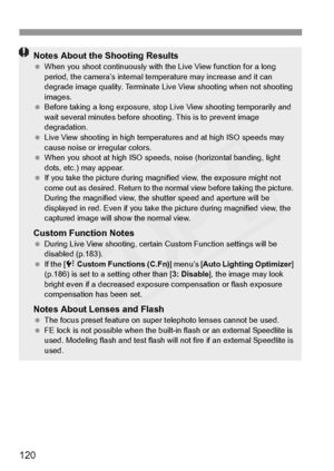 Page 120
120
Notes About the Shooting Results When you shoot continuous ly with the Live View function for a long 
period, the camera’s internal temp erature may increase and it can 
degrade image quality. Terminate Live  View shooting when not shooting 
images.
  Before taking a long exposure, stop  Live View shooting temporarily and 
wait several minutes before shoo ting. This is to prevent image 
degradation.
  Live View shooting in high temper atures and at high ISO speeds may 
cause noise or irregular...