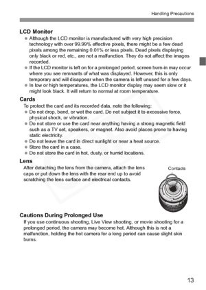 Page 13
13
Handling Precautions
LCD Monitor Although the LCD monito r is manufactured with very high precision 
technology with over 99.9 9% effective pixels, there might be a few dead 
pixels among the remaini ng 0.01% or less pixels. Dead pixels displaying 
only black or red, etc., are not a malfun ction. They do not affect the images 
recorded.
  If the LCD monitor is left  on for a prolonged period,  screen burn-in may occur 
where you see remnants of  what was displayed. However, this is only 
temporary...