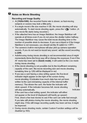 Page 127
127
Notes on Movie Shooting
Recording and Image Quality
 At [ 1920x1080 ], the recorded frame rate  is slower, so fast-moving 
subjects or scenes ma y look a little jerky.
  If a single movie’s file  size reaches 4 GB, the movie shooting will stop 
automatically. To start movie  shooting again, press the  button. (A 
new movie file starts being recorded.)
  If the attached lens has an Image  Stabilizer, the Image Stabilizer will 
operate at all times even  if you do not press the shutter button halfway....