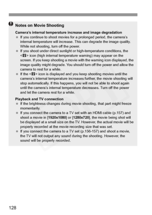 Page 128
128
Notes on Movie Shooting
Camera’s internal temperature increase and image degradation
  If you continue to shoot movies fo r a prolonged period, the camera’s 
internal temperature will  increase. This can degr ade the image quality. 
While not shooting, turn off the power.
  If you shoot under direct  sunlight or high-temperature conditions, the 
< E > icon (high internal  temperature warning)  may appear on the 
screen. If you keep  shooting a movie with the  warning icon displayed, the 
image...