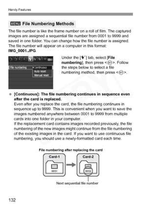 Page 132
Handy Features
132
The file number is like the frame number on a roll of film. The captured 
images are assigned a sequential f ile number from 0001 to 9999 and 
saved in one folder. You can change  how the file number is assigned.
The file number will appear on  a computer in this format: 
IMG_0001.JPG .
Under the [5] tab, select [ File 
numbering ], then press < 0>. Follow 
the steps below to select a file 
numbering method, then press < 0>.
  [Continuous]: The file numbering continues in sequence...