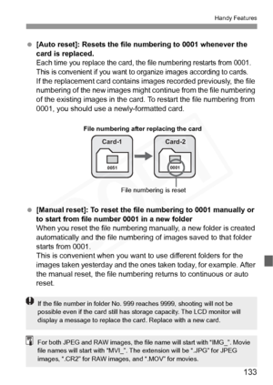 Page 133
133
Handy Features
 [Auto reset]: Resets the file  numbering to 0001 whenever the 
card is replaced.
Each time you replace the card, the  file numbering restarts from 0001. 
This is convenient if you want to  organize images according to cards.
If the replacement card contains im ages recorded previously, the file 
numbering of the new images might c ontinue from the file numbering 
of the existing images in the card. To restart the file numbering from 
0001, you should use a newly-formatted card....