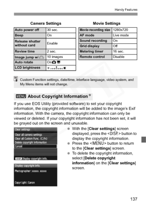 Page 137
137
Handy Features
If you use EOS Utility (provided software) to set your copyright 
information, the copyright informati on will be added to the image’s Exif 
information. With the camera, the copyright information can only be 
viewed or deleted. If your copyrigh t information has not been set, it will 
be grayed out on the screen and unusable.
 With the [ Clear settings ] screen 
displayed, press the < B> button to 
display the copyright information.
  Press the < M> button to return 
to the [ Clear...