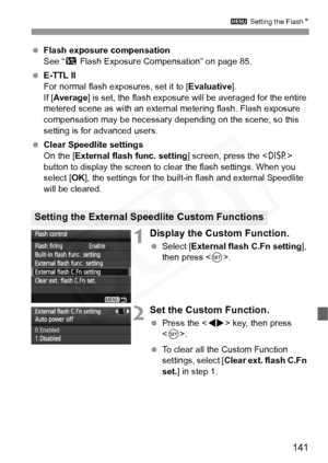 Page 141
141
3 Setting the Flash N
 Flash exposure compensation
See “ y Flash Exposure Compensation” on page 85.
  E-TTL II
For normal flash exposures, set it to [ Evaluative].
If [ Average ] is set, the flash exposure wi ll be averaged for the entire 
metered scene as with an external metering flash. Flash exposure 
compensation may be necessary depending on the scene, so this 
setting is for advanced users.
  Clear Speedlite settings
On the [ External flash func. setting ] screen, press the  
button to display...