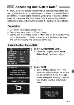 Page 143
143
Normally, the Self Cleaning Sensor Unit will eliminate most of the dust 
that might be visible on captured im ages. However, in case visible dust 
still remains, you can append the Dust  Delete Data to the image to later 
erase the dust spots. The Dust Delete  Data is used by Digital Photo 
Professional (provided software) to erase the dust spots automatically.
  Get a solid-white object (paper, etc.).
  Set the lens focal length to 50mm or longer.
  Set the lens focus mode switch to < MF> and set...