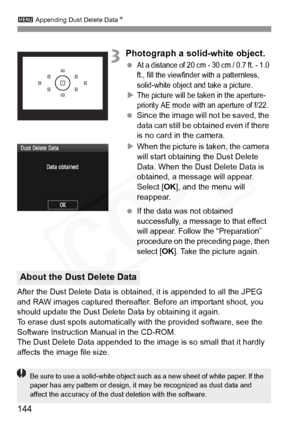 Page 144
3 Appending Dust Delete Data N
144
3Photograph a solid-white object.
 At a distance of 20 cm - 30 cm / 0.7 ft. - 1.0 
ft., fill the viewfinder with a patternless, 
solid-white object and take a picture.
XThe picture will be taken in the aperture-
priority AE mode with  an aperture of f/22.
 Since the image will  not be saved, the 
data can still be obta ined even if there 
is no card in the camera.
X When the picture is taken, the camera 
will start obtaining the Dust Delete 
Data. When the Dust Delete...