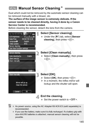 Page 145
145
Dust which could not be removed by the automatic sensor cleaning can 
be removed manually with a blower, etc.
The surface of the image sensor is extremely delicate. If the 
sensor needs to be cleaned directly, having it done by a Canon 
Service Center is recommended.
Before cleaning the sensor, det ach the lens from the camera.
1Select [Sensor cleaning].
 Under the [ 6] tab, select [ Sensor 
cleaning ], then press < 0>.
2Select [Clean manually].
  Select [ Clean manually ], then press 
< 0 >....