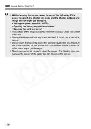 Page 146
3 Manual Sensor Cleaning N
146
 While cleaning the sensor, never  do any of the following. If the 
power is cut off, the shutter will  close and the shutter curtains and 
image sensor might get damaged.
• Setting the power switch to < 2>.
• Opening the battery compartment cover.
• Opening the card slot cover.
  The surface of the image  sensor is extremely delicate. Clean the sensor 
with care.
  Use a plain blower without any brus h attached. A brush can scratch the 
sensor.
  Do not insert the blower...
