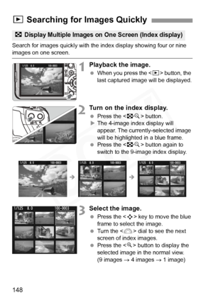 Page 148
148
Search for images quickly with the index display showing four or nine images on one screen.
1Playback the image.
 When you press the < x> button, the 
last captured image will be displayed.
2Turn on the index display.
  Press the < I> button.
X The 4-image index display will 
appear. The currently-selected image 
will be highlighted in a blue frame.
  Press the < I> button again to 
switch to the 9-image index display.
3Select the image.
  Press the < S> key to move the blue 
frame to select the...