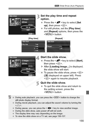 Page 155
155
3 Slide Show (Auto Playback)
 3Set the play time and repeat 
option.
 Press the < V> key to select [ Set 
up ], then press < 0>.
  For still photos, set the [ Play time] 
and [ Repeat ] options, then press the 
< M > button.
4Start the slide show.
 Press the < V> key to select [ Start], 
then press < 0>.
X After [ Loading image... ] is displayed, 
the slide show will start.
  To pause the slide show, press < 0> 
([ G ] displayed on upper left). Press 
< 0 > again to resume playback.
5Quit the slide...