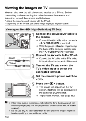 Page 156
156
You can also view the still photos and movies on a TV set. Before 
connecting or disconnecting the cable between the camera and 
television, turn off the camera and television.
* Adjust the movie’s sound  volume with the TV set.* Depending on the TV set, part of the image displayed might be cut off.
1Connect the provided AV cable to 
the camera.
 Connect the AV cable to the camera’s 
 terminal. 
  With the plug’s < Canon> logo facing 
the back of the camera, insert it into 
the < q /C > terminal....