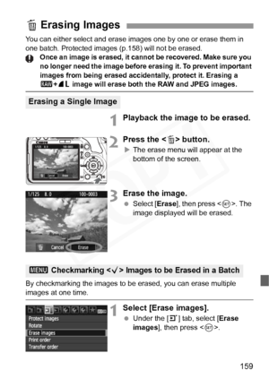 Page 159
159
You can either select and erase images one by one or erase them in 
one batch. Protected images (p.158) will not be erased.
Once an image is erased, it canno t be recovered. Make sure you 
no longer need the image before  erasing it. To prevent important 
images from being erased accide ntally, protect it. Erasing a 
1+73 image will erase both the RAW and JPEG images.
1Playback the image to be erased.
2Press the < L> button.
X The erase menu will appear at the 
bottom of the screen.
3Erase the...